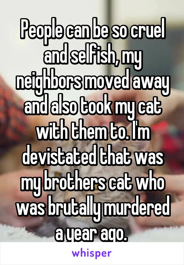 People can be so cruel and selfish, my neighbors moved away and also took my cat with them to. I'm devistated that was my brothers cat who was brutally murdered a year ago. 