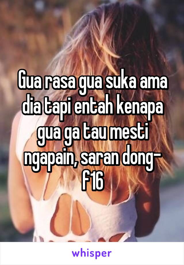 Gua rasa gua suka ama dia tapi entah kenapa gua ga tau mesti ngapain, saran dong- f16