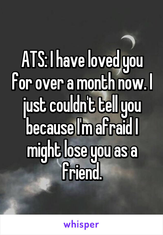 ATS: I have loved you for over a month now. I just couldn't tell you because I'm afraid I might lose you as a friend.