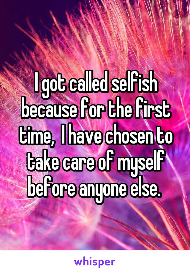 I got called selfish because for the first time,  I have chosen to take care of myself before anyone else. 