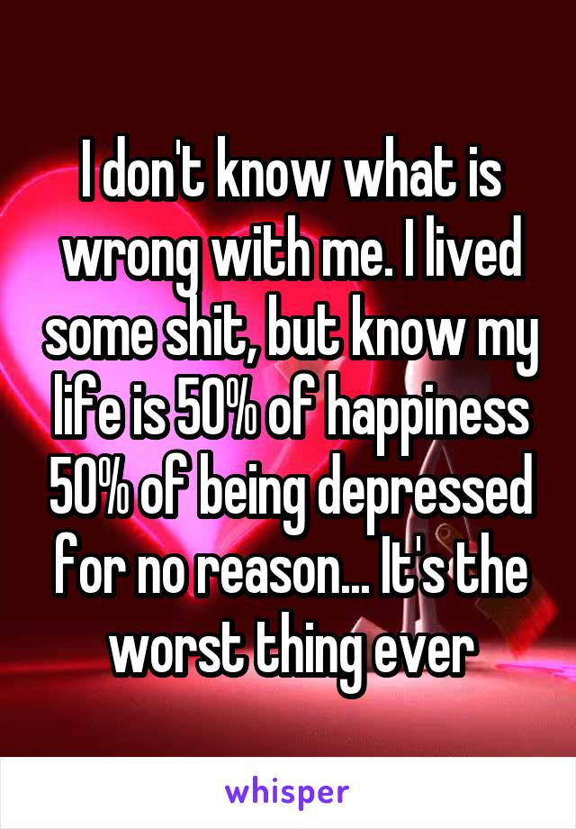 I don't know what is wrong with me. I lived some shit, but know my life is 50% of happiness 50% of being depressed for no reason... It's the worst thing ever