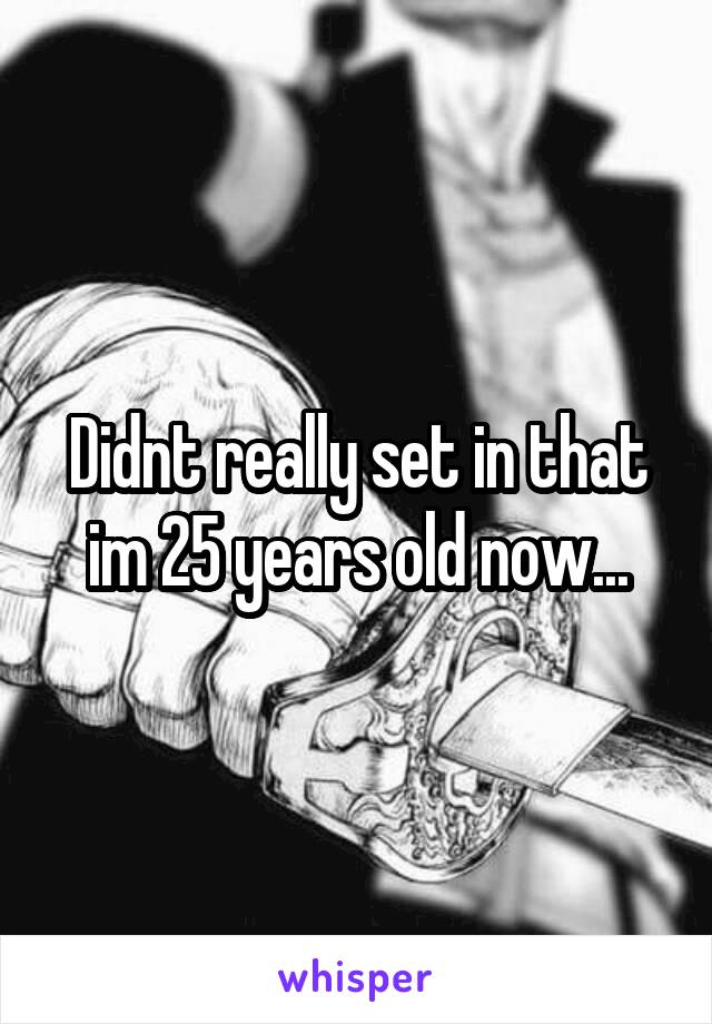 Didnt really set in that im 25 years old now...