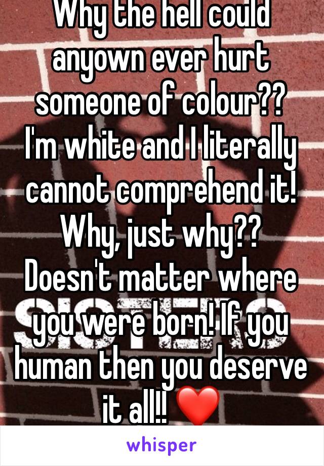 Why the hell could anyown ever hurt someone of colour?? 
I'm white and I literally cannot comprehend it! 
Why, just why?? 
Doesn't matter where you were born! If you human then you deserve it all!! ❤️