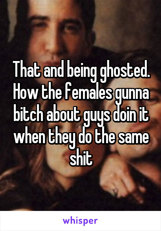 That and being ghosted. How the females gunna bitch about guys doin it when they do the same shit