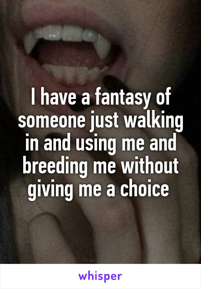 I have a fantasy of someone just walking in and using me and breeding me without giving me a choice 