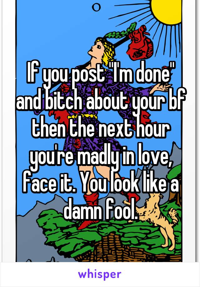 If you post "I'm done" and bitch about your bf then the next hour you're madly in love, face it. You look like a damn fool.