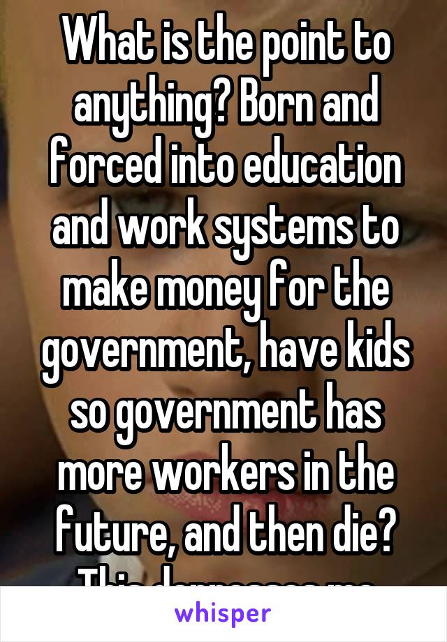 What is the point to anything? Born and forced into education and work systems to make money for the government, have kids so government has more workers in the future, and then die? This depresses me