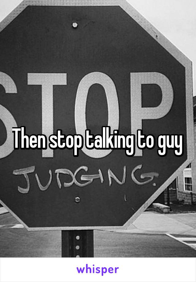 Then stop talking to guy 