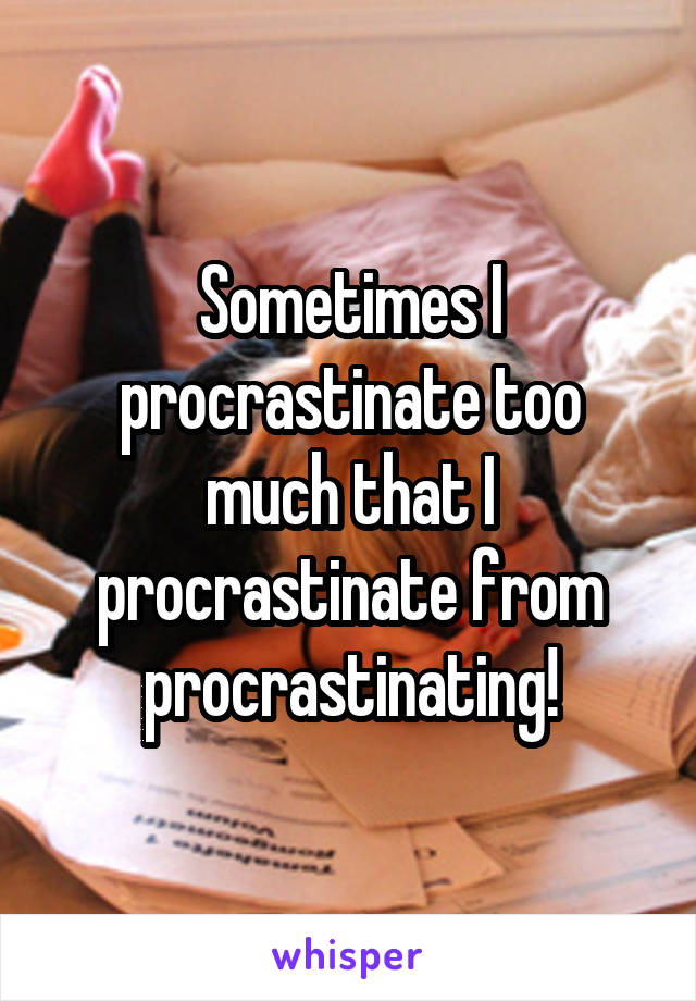 Sometimes I procrastinate too much that I procrastinate from procrastinating!