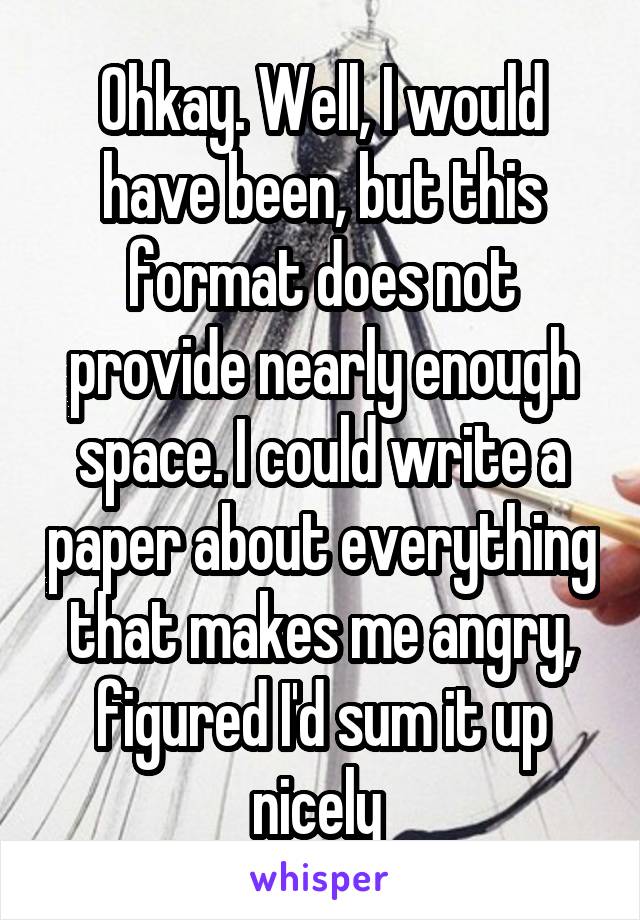 Ohkay. Well, I would have been, but this format does not provide nearly enough space. I could write a paper about everything that makes me angry, figured I'd sum it up nicely 