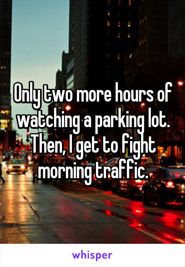 Only two more hours of watching a parking lot. Then, I get to fight morning traffic.