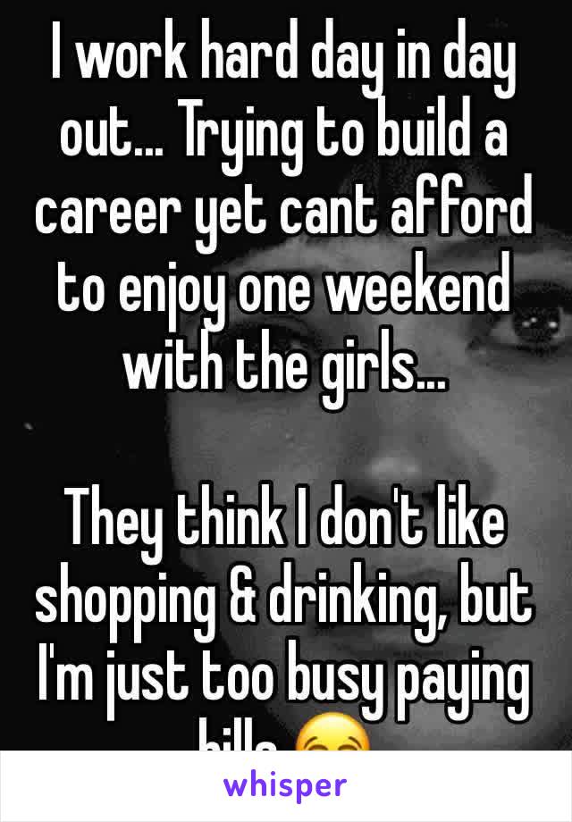 I work hard day in day out... Trying to build a career yet cant afford to enjoy one weekend with the girls...

They think I don't like shopping & drinking, but I'm just too busy paying bills 😂