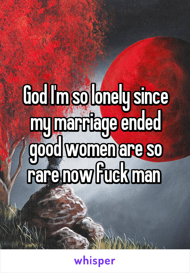 God I'm so lonely since my marriage ended good women are so rare now fuck man 