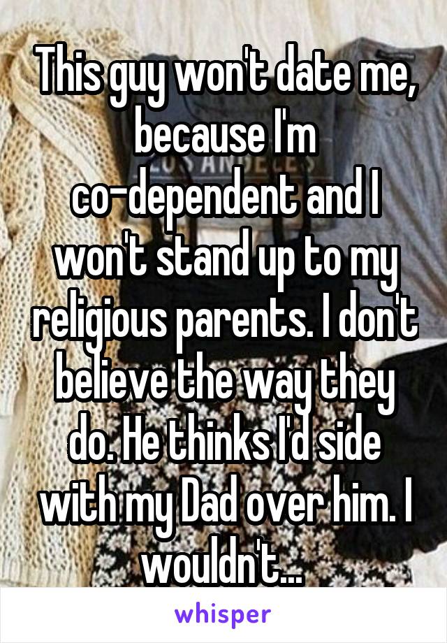 This guy won't date me, because I'm co-dependent and I won't stand up to my religious parents. I don't believe the way they do. He thinks I'd side with my Dad over him. I wouldn't... 