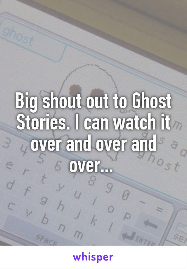 Big shout out to Ghost Stories. I can watch it over and over and over... 