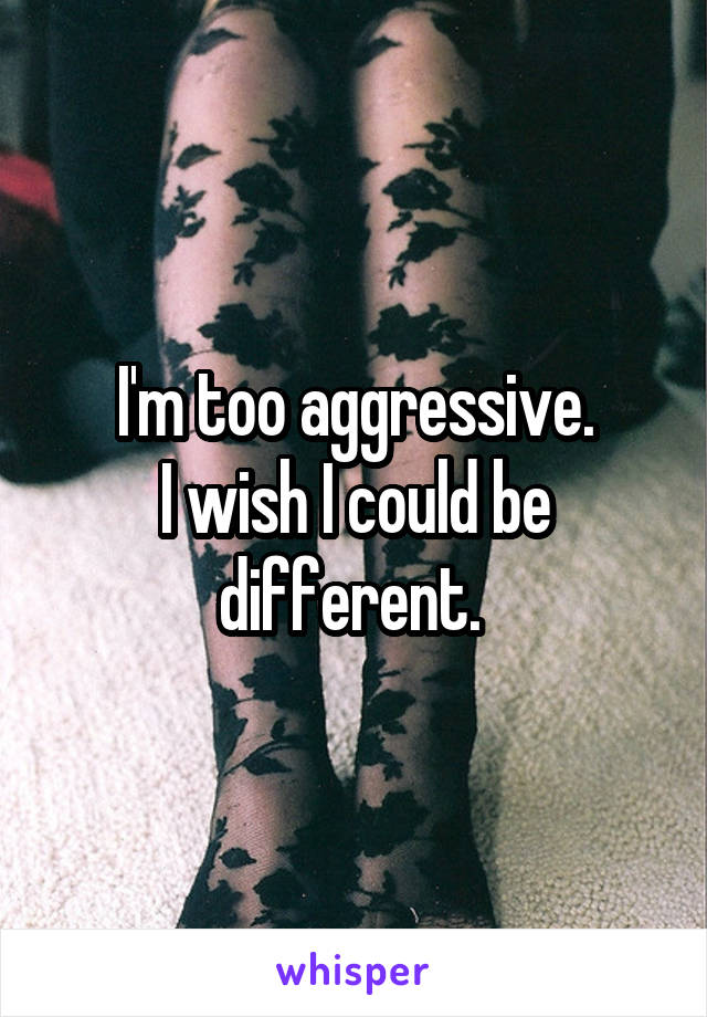 I'm too aggressive.
I wish I could be different. 