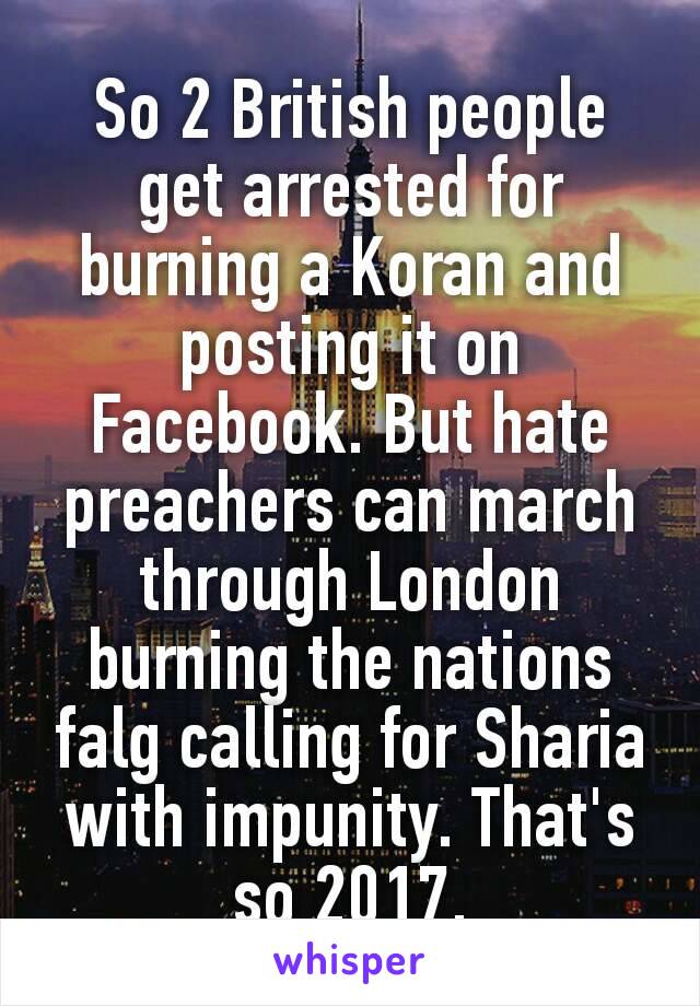 So 2 British people get arrested for burning a Koran and posting it on Facebook. But hate preacher​s can march through London burning the nations falg calling for Sharia with impunity. That's so 2017.