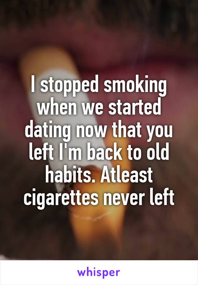 I stopped smoking when we started dating now that you left I'm back to old habits. Atleast cigarettes never left