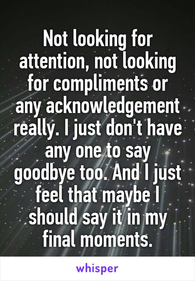 Not looking for attention, not looking for compliments or any acknowledgement really. I just don't have any one to say goodbye too. And I just feel that maybe I should say it in my final moments.