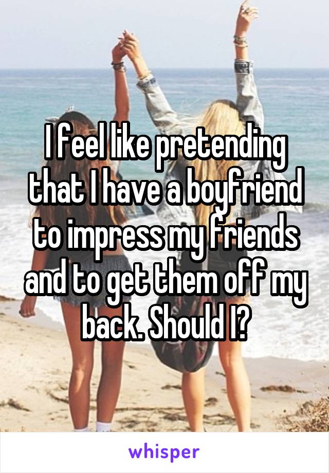 I feel like pretending that I have a boyfriend to impress my friends and to get them off my back. Should I?