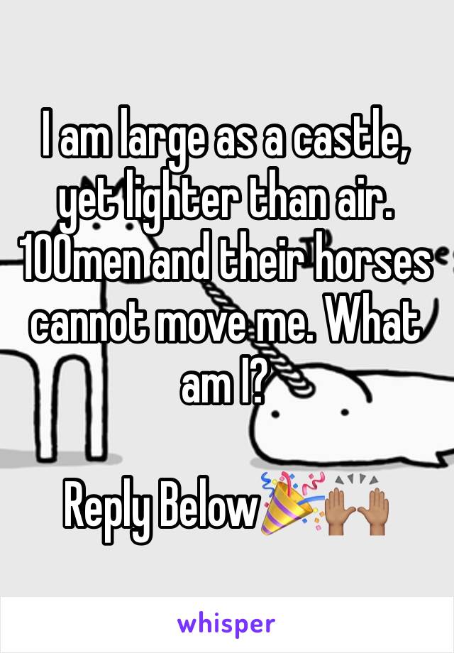 I am large as a castle, yet lighter than air. 100men and their horses cannot move me. What am I?

Reply Below🎉🙌🏽