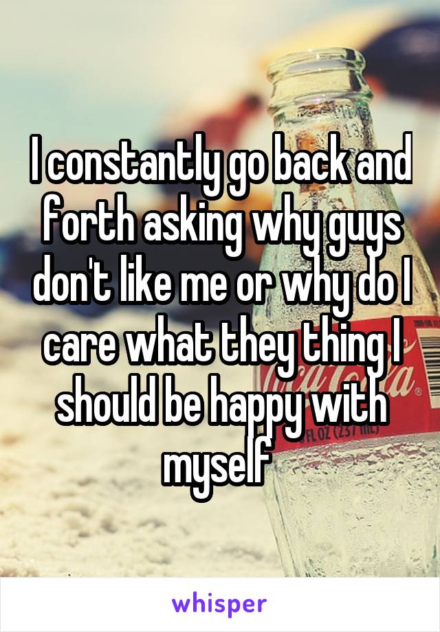 I constantly go back and forth asking why guys don't like me or why do I care what they thing I should be happy with myself 