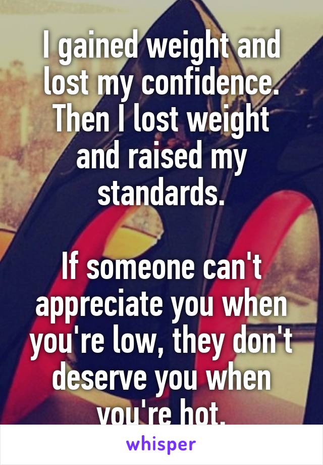 I gained weight and lost my confidence.
Then I lost weight and raised my standards.

If someone can't appreciate you when you're low, they don't deserve you when you're hot.