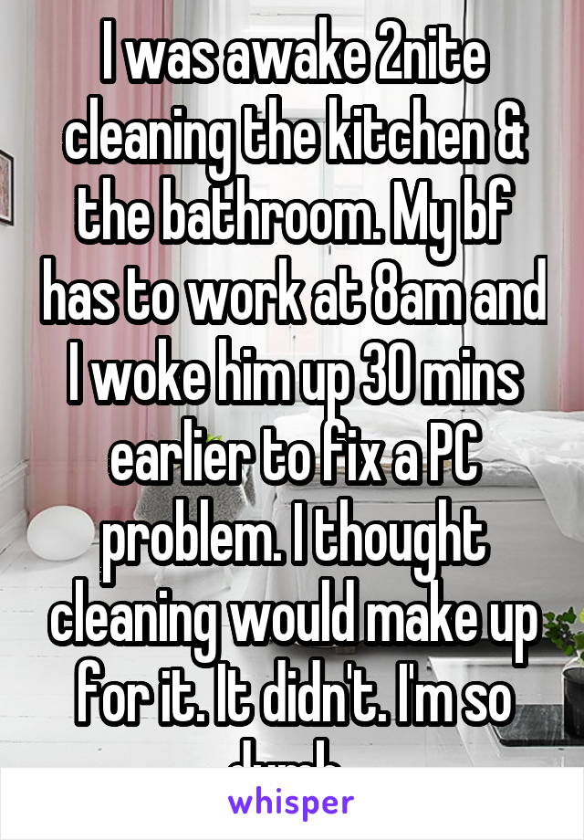 I was awake 2nite cleaning the kitchen & the bathroom. My bf has to work at 8am and I woke him up 30 mins earlier to fix a PC problem. I thought cleaning would make up for it. It didn't. I'm so dumb. 