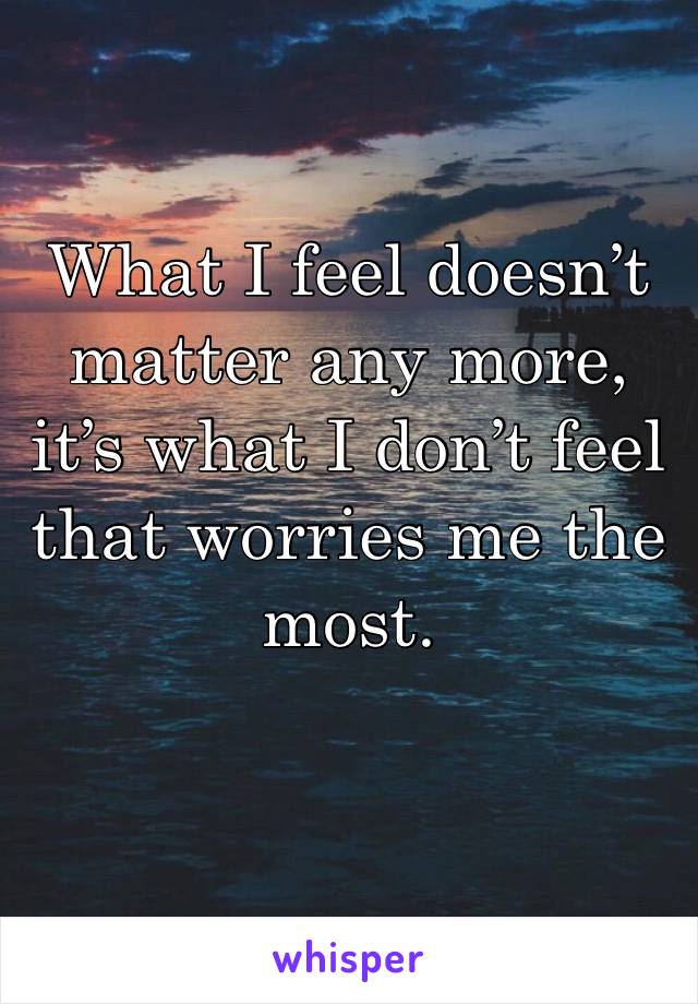 What I feel doesn’t matter any more, it’s what I don’t feel that worries me the most.