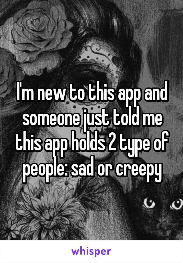 I'm new to this app and someone just told me this app holds 2 type of people: sad or creepy