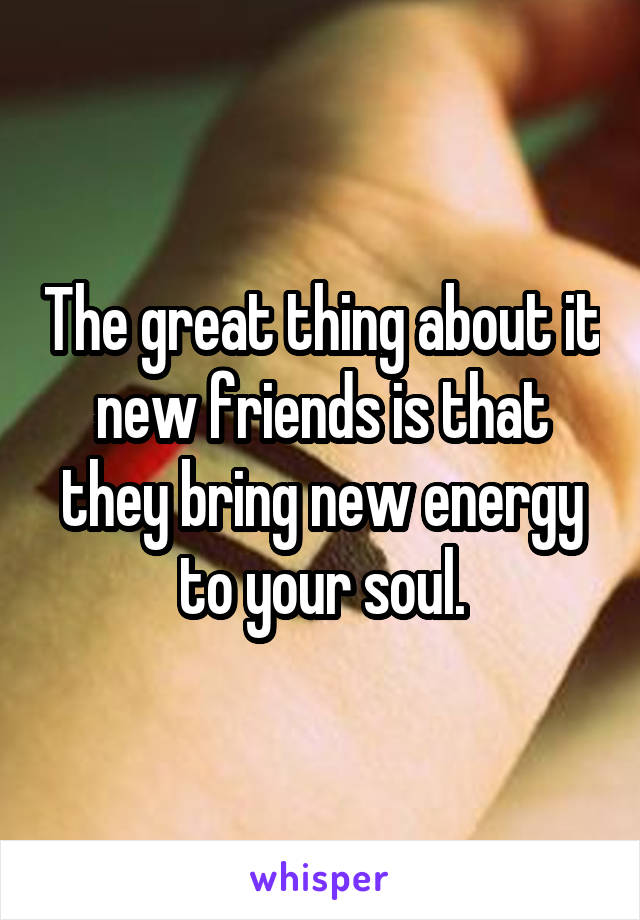 The great thing about it new friends is that they bring new energy to your soul.