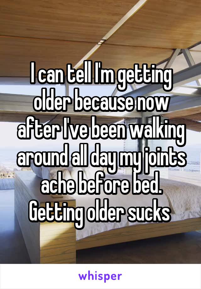 I can tell I'm getting older because now after I've been walking around all day my joints ache before bed. Getting older sucks 