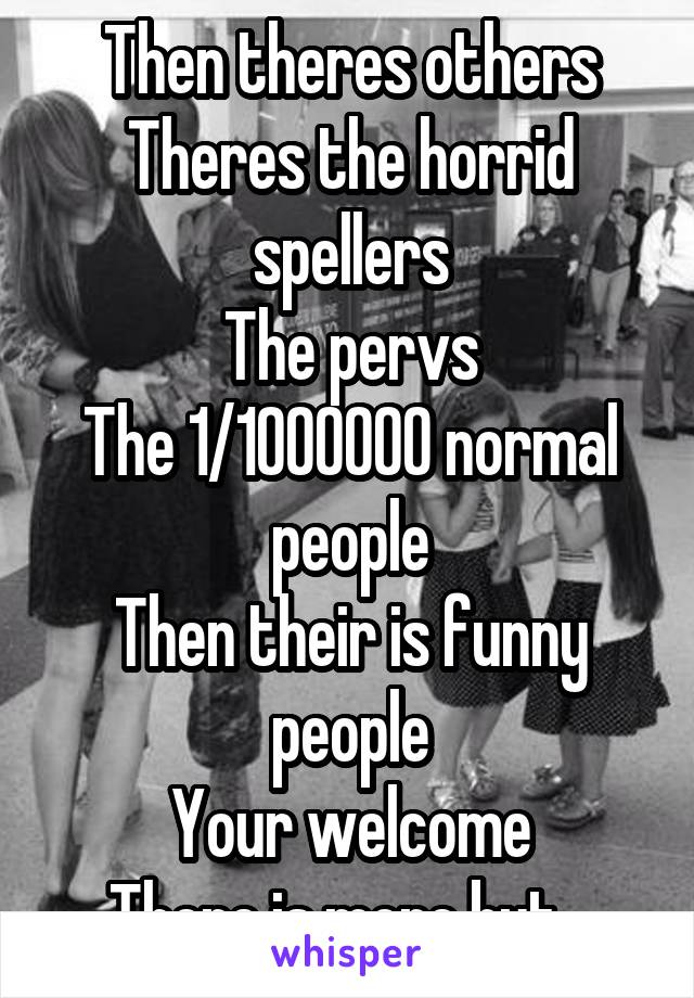 Then theres others
Theres the horrid spellers
The pervs
The 1/1000000 normal people
Then their is funny people
Your welcome
There is more but...