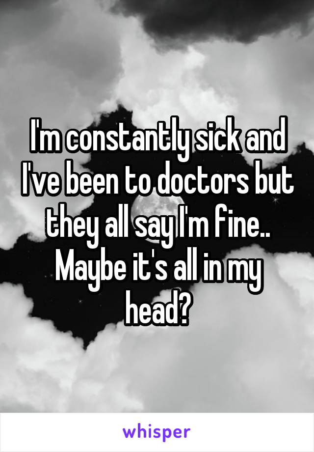 I'm constantly sick and I've been to doctors but they all say I'm fine..
Maybe it's all in my head?