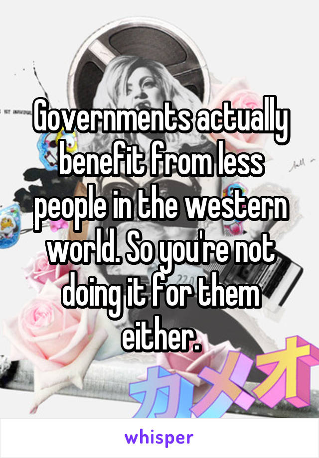 Governments actually benefit from less people in the western world. So you're not doing it for them either.