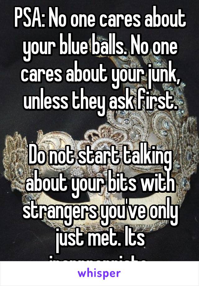 PSA: No one cares about your blue balls. No one cares about your junk, unless they ask first.

Do not start talking about your bits with strangers you've only just met. Its inappropriate.
