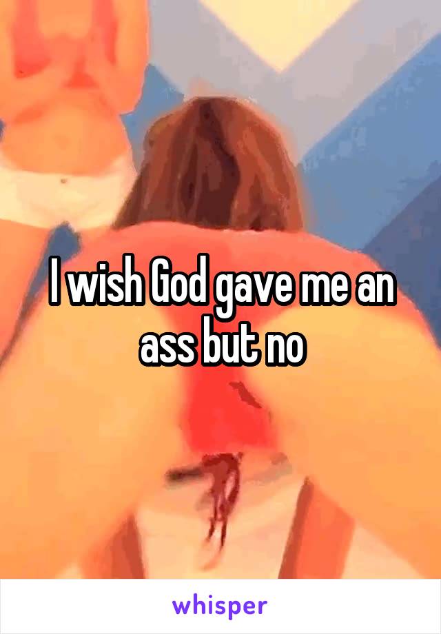 I wish God gave me an ass but no