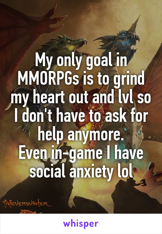 My only goal in MMORPGs is to grind my heart out and lvl so I don't have to ask for help anymore.
Even in-game I have social anxiety lol