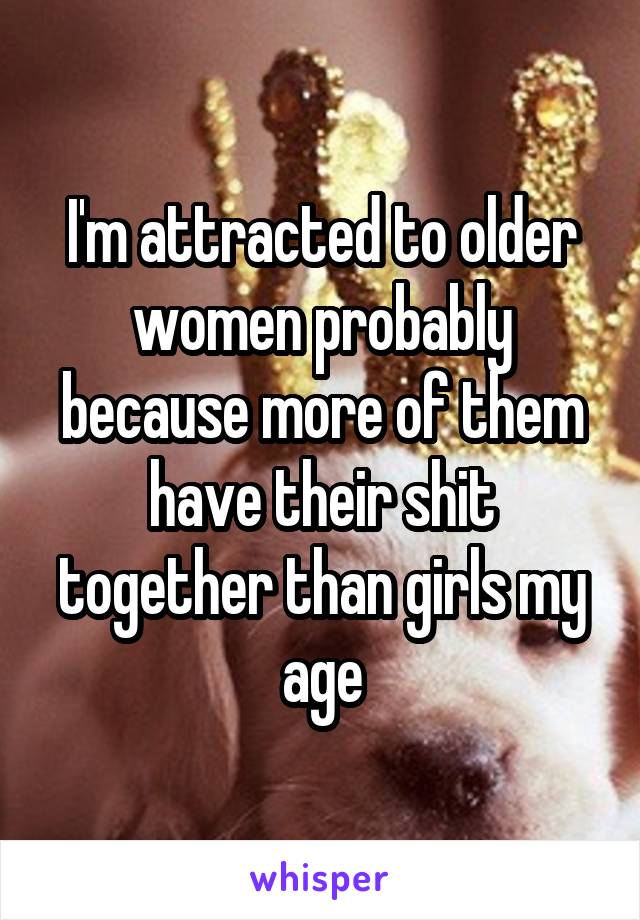 I'm attracted to older women probably because more of them have their shit together than girls my age