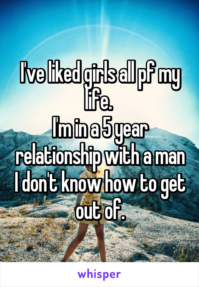 I've liked girls all pf my life. 
I'm in a 5 year relationship with a man I don't know how to get out of.