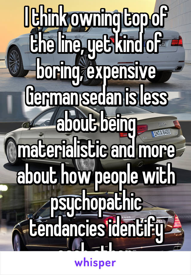 I think owning top of the line, yet kind of boring, expensive German sedan is less about being materialistic and more about how people with psychopathic tendancies identify each other.