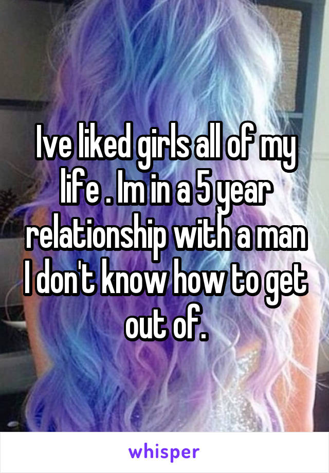 Ive liked girls all of my life . Im in a 5 year relationship with a man I don't know how to get out of.