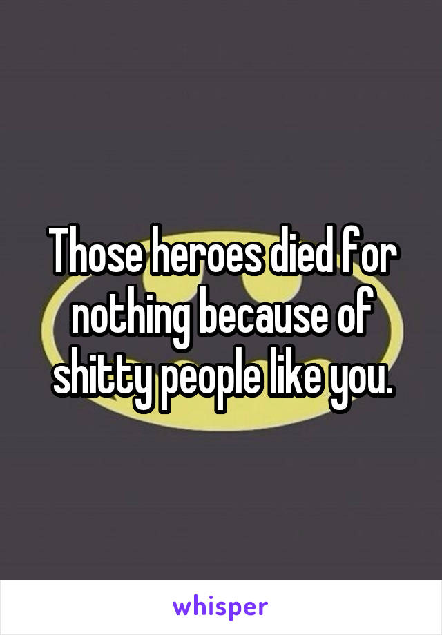 Those heroes died for nothing because of shitty people like you.