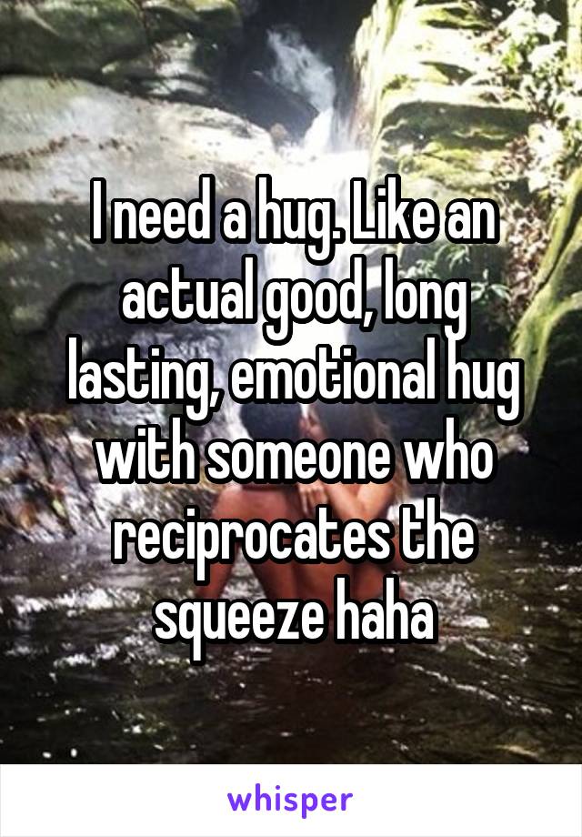 I need a hug. Like an actual good, long lasting, emotional hug with someone who reciprocates the squeeze haha