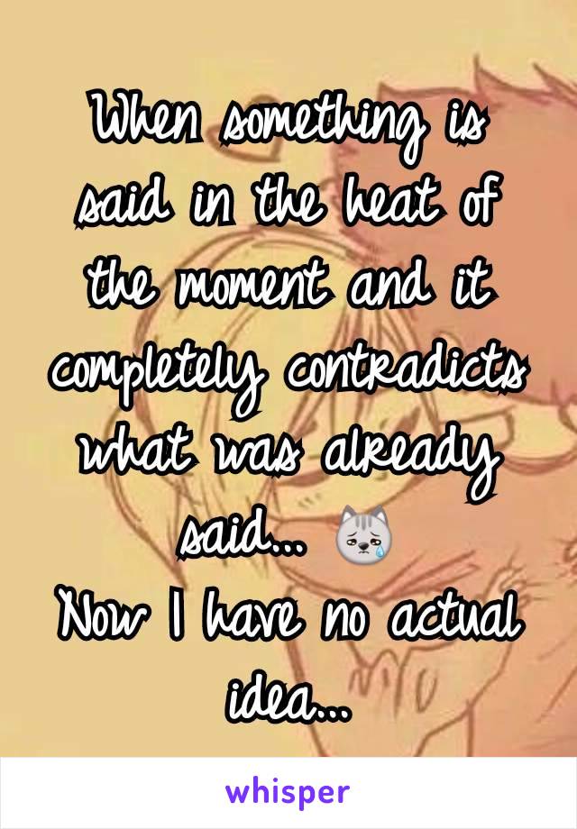 When something is said in the heat of the moment and it completely contradicts what was already said... 😿
Now I have no actual idea...