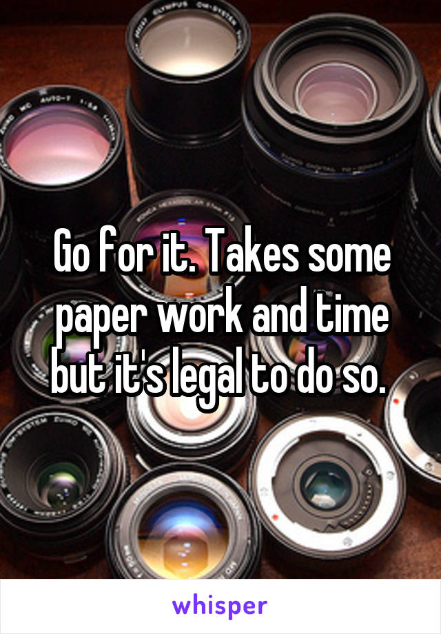 Go for it. Takes some paper work and time but it's legal to do so. 