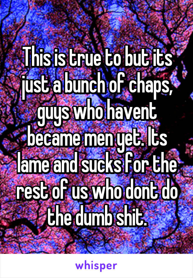This is true to but its just a bunch of chaps, guys who havent became men yet. Its lame and sucks for the rest of us who dont do the dumb shit.