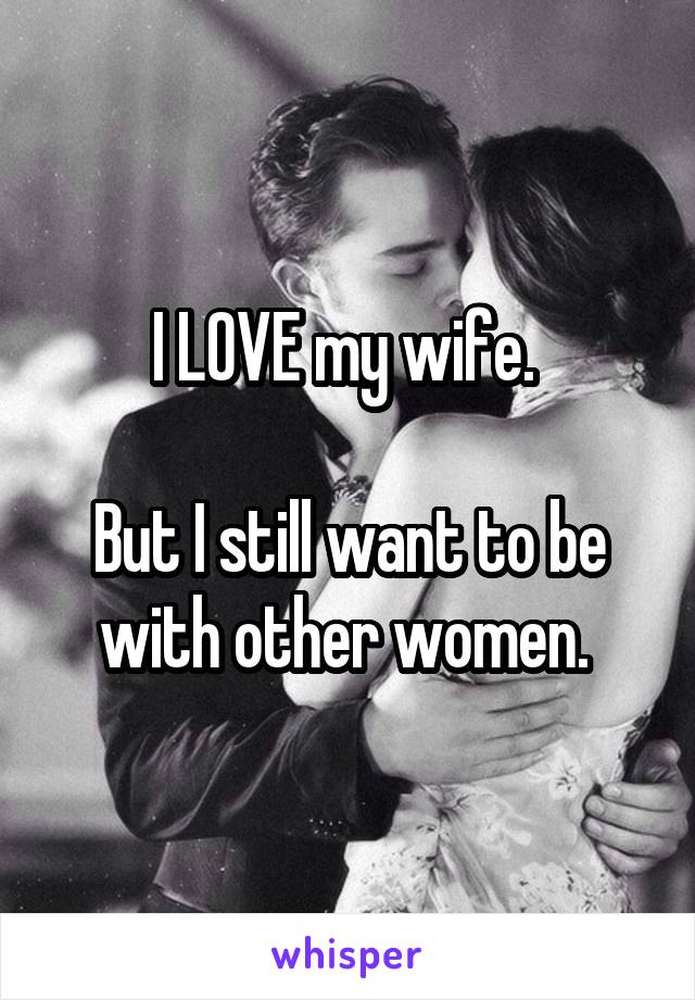 I LOVE my wife. 

But I still want to be with other women. 