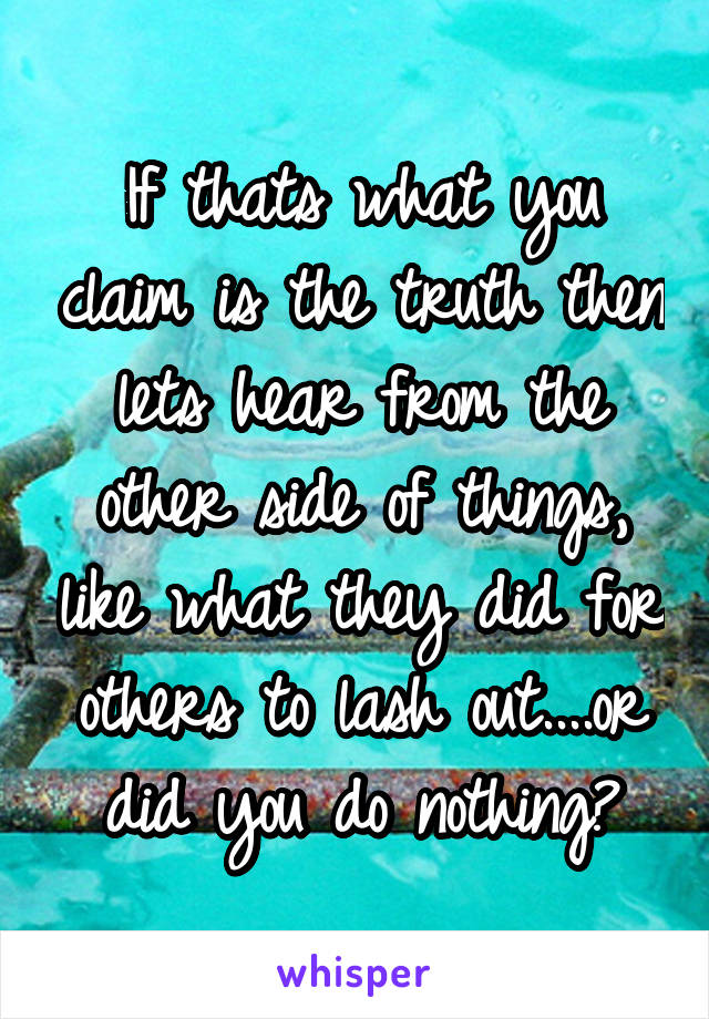 If thats what you claim is the truth then lets hear from the other side of things, like what they did for others to lash out....or did you do nothing?