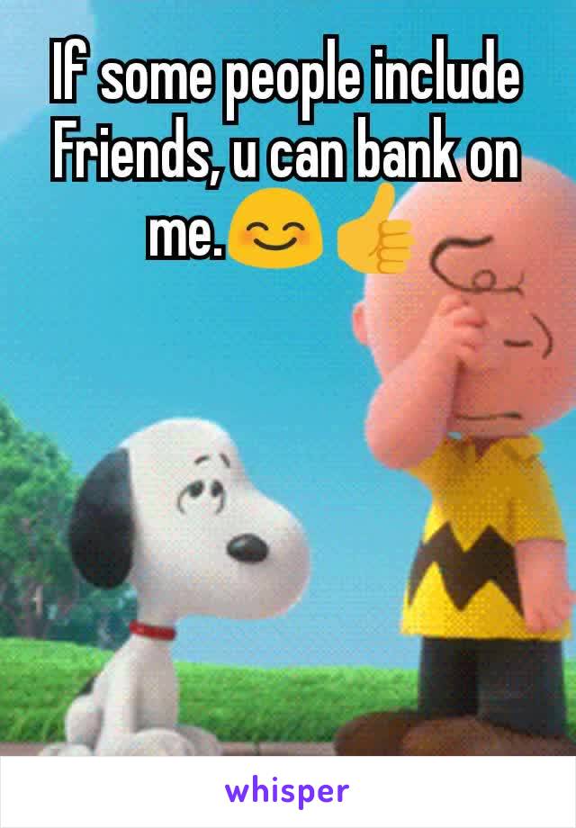 If some people include Friends, u can bank on me.😊👍